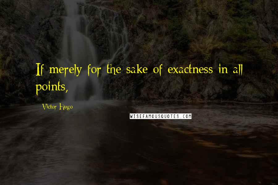 Victor Hugo Quotes: If merely for the sake of exactness in all points,