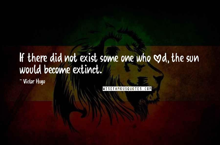 Victor Hugo Quotes: If there did not exist some one who loved, the sun would become extinct.