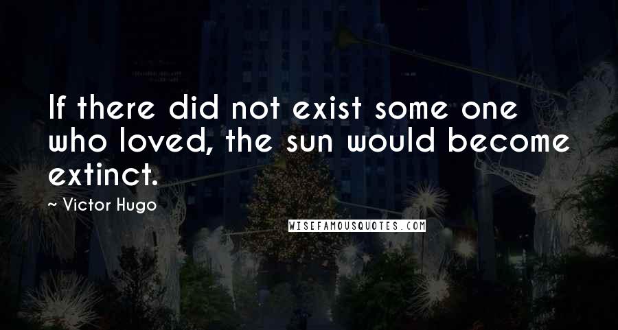 Victor Hugo Quotes: If there did not exist some one who loved, the sun would become extinct.