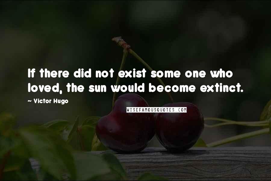 Victor Hugo Quotes: If there did not exist some one who loved, the sun would become extinct.