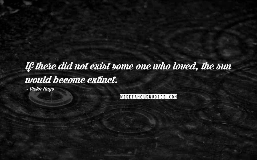 Victor Hugo Quotes: If there did not exist some one who loved, the sun would become extinct.