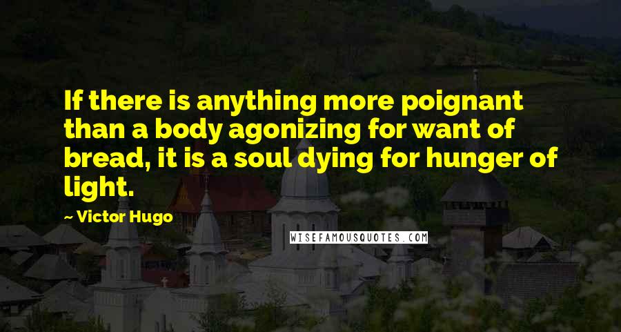 Victor Hugo Quotes: If there is anything more poignant than a body agonizing for want of bread, it is a soul dying for hunger of light.