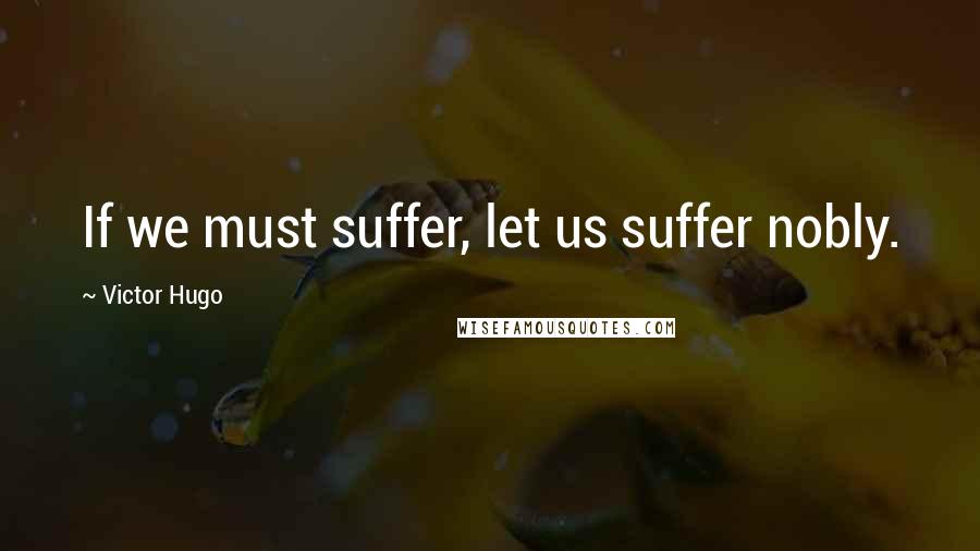 Victor Hugo Quotes: If we must suffer, let us suffer nobly.