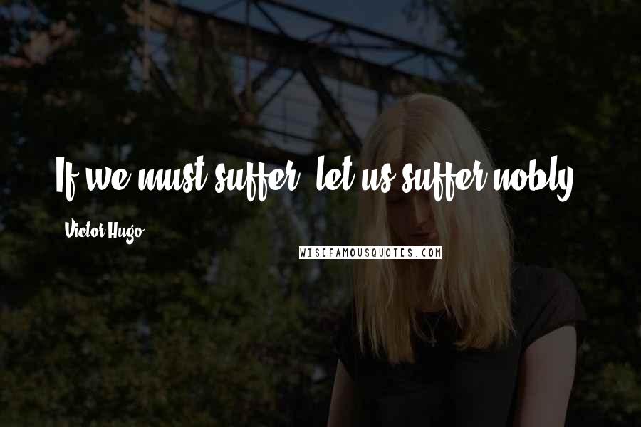 Victor Hugo Quotes: If we must suffer, let us suffer nobly.