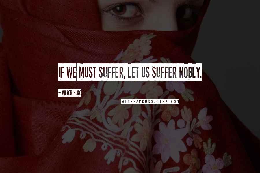Victor Hugo Quotes: If we must suffer, let us suffer nobly.
