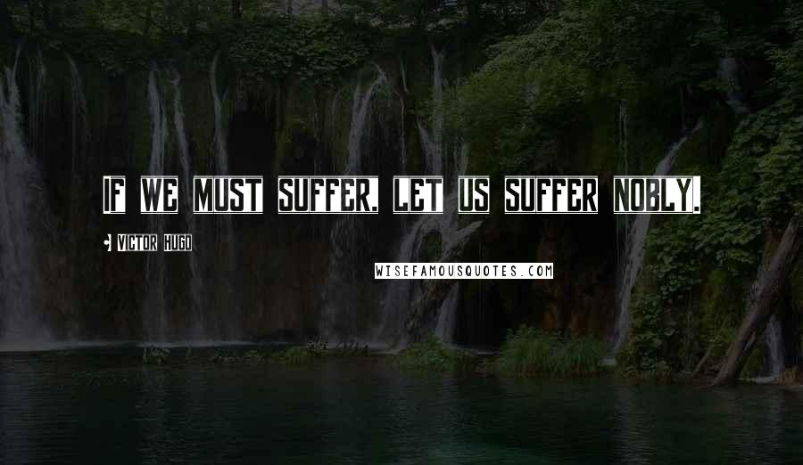 Victor Hugo Quotes: If we must suffer, let us suffer nobly.