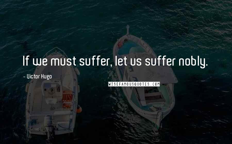 Victor Hugo Quotes: If we must suffer, let us suffer nobly.