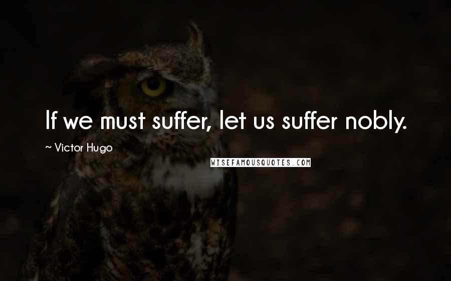 Victor Hugo Quotes: If we must suffer, let us suffer nobly.