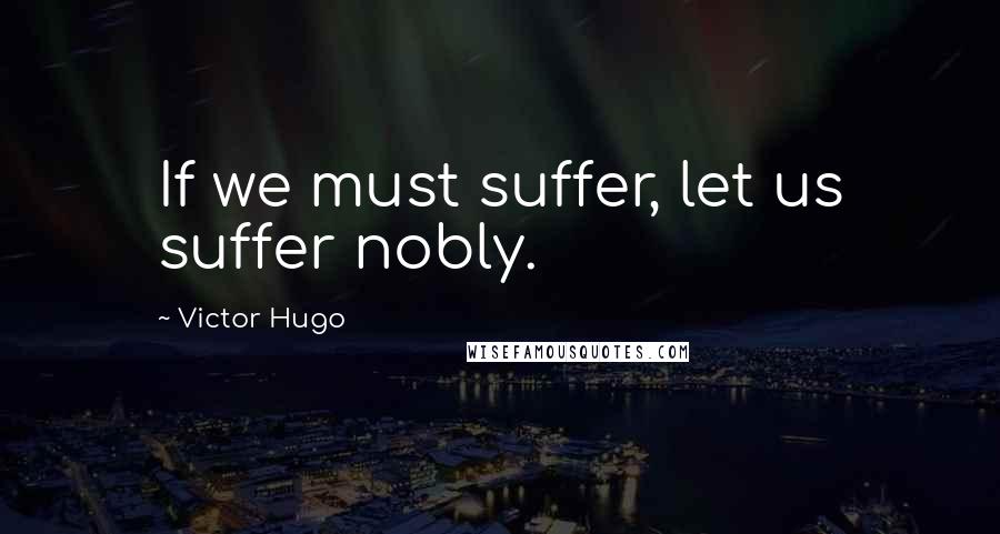 Victor Hugo Quotes: If we must suffer, let us suffer nobly.