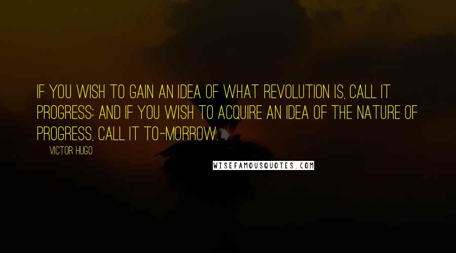 Victor Hugo Quotes: If you wish to gain an idea of what revolution is, call it Progress; and if you wish to acquire an idea of the nature of progress, call it To-morrow.