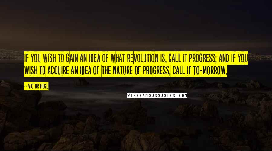 Victor Hugo Quotes: If you wish to gain an idea of what revolution is, call it Progress; and if you wish to acquire an idea of the nature of progress, call it To-morrow.