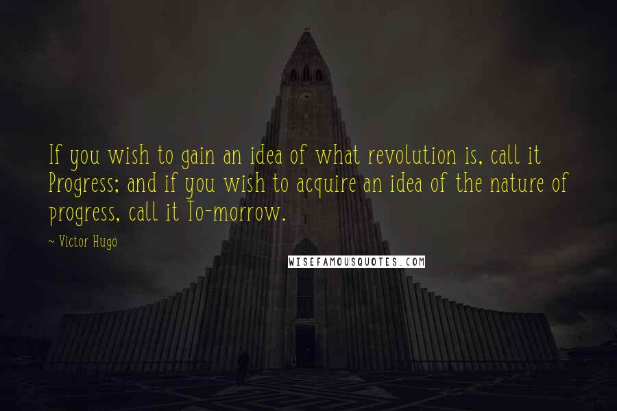 Victor Hugo Quotes: If you wish to gain an idea of what revolution is, call it Progress; and if you wish to acquire an idea of the nature of progress, call it To-morrow.