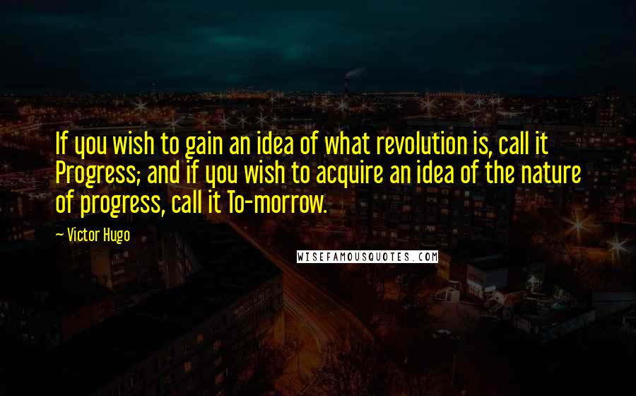 Victor Hugo Quotes: If you wish to gain an idea of what revolution is, call it Progress; and if you wish to acquire an idea of the nature of progress, call it To-morrow.