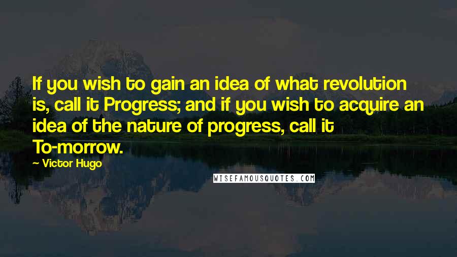 Victor Hugo Quotes: If you wish to gain an idea of what revolution is, call it Progress; and if you wish to acquire an idea of the nature of progress, call it To-morrow.