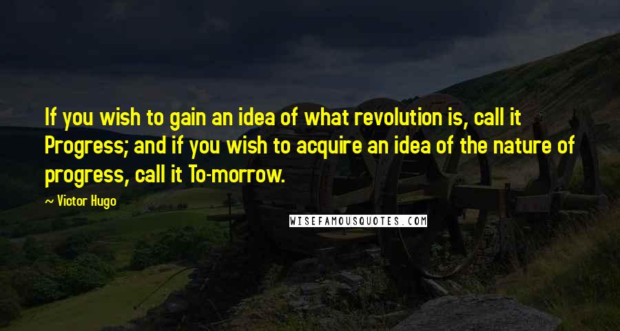 Victor Hugo Quotes: If you wish to gain an idea of what revolution is, call it Progress; and if you wish to acquire an idea of the nature of progress, call it To-morrow.