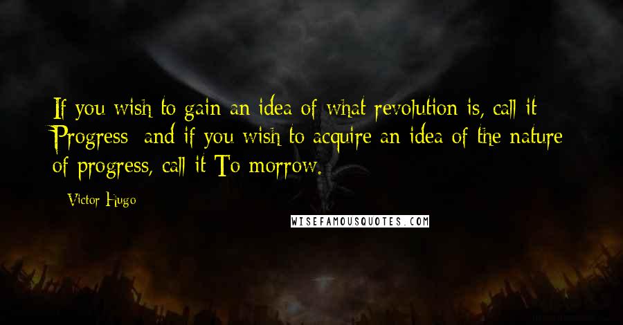 Victor Hugo Quotes: If you wish to gain an idea of what revolution is, call it Progress; and if you wish to acquire an idea of the nature of progress, call it To-morrow.