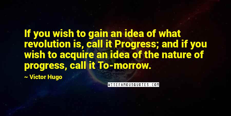 Victor Hugo Quotes: If you wish to gain an idea of what revolution is, call it Progress; and if you wish to acquire an idea of the nature of progress, call it To-morrow.