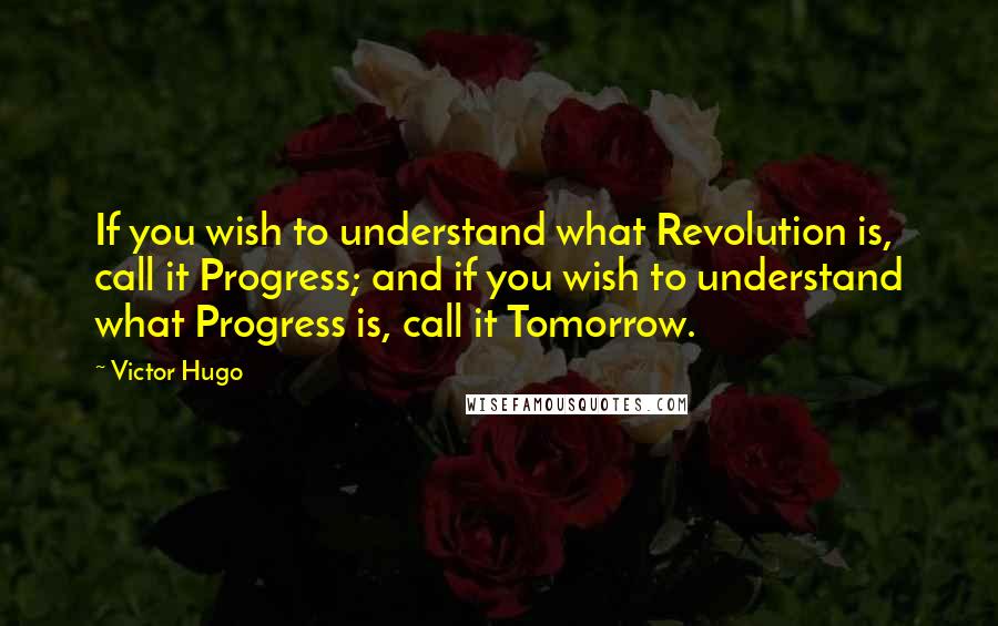 Victor Hugo Quotes: If you wish to understand what Revolution is, call it Progress; and if you wish to understand what Progress is, call it Tomorrow.