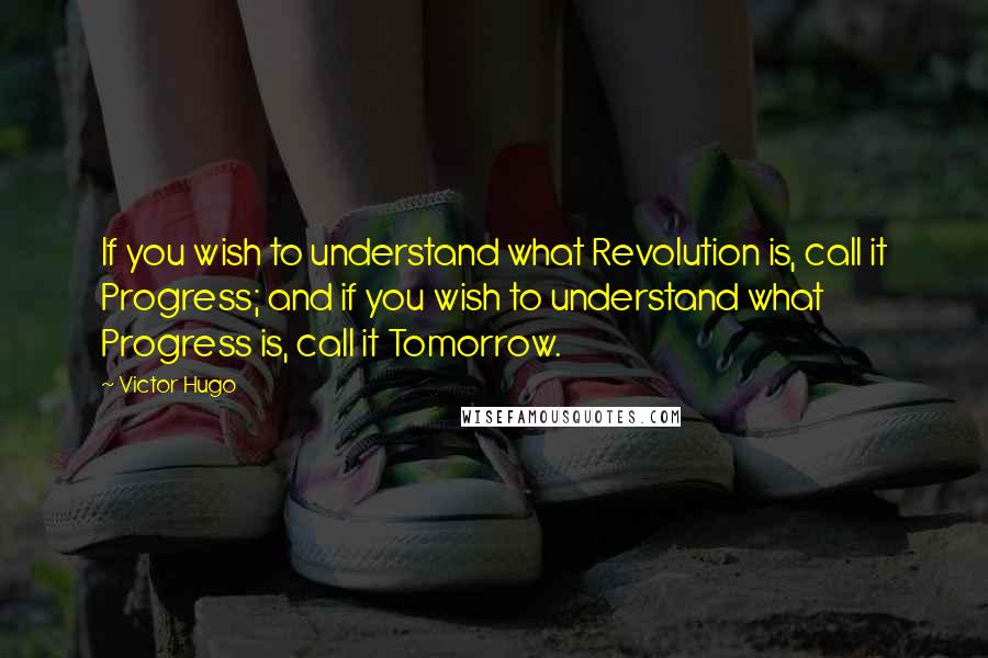 Victor Hugo Quotes: If you wish to understand what Revolution is, call it Progress; and if you wish to understand what Progress is, call it Tomorrow.