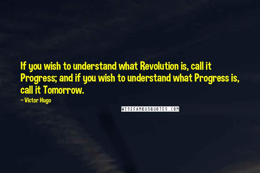 Victor Hugo Quotes: If you wish to understand what Revolution is, call it Progress; and if you wish to understand what Progress is, call it Tomorrow.