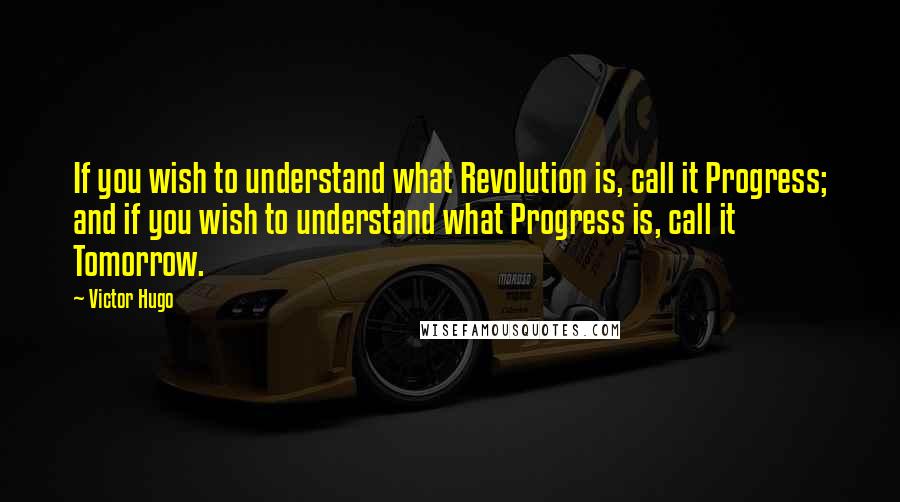 Victor Hugo Quotes: If you wish to understand what Revolution is, call it Progress; and if you wish to understand what Progress is, call it Tomorrow.