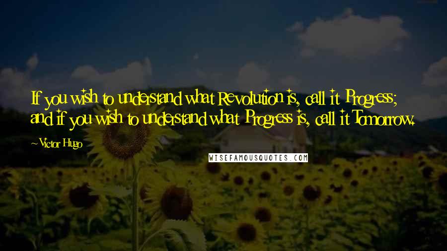 Victor Hugo Quotes: If you wish to understand what Revolution is, call it Progress; and if you wish to understand what Progress is, call it Tomorrow.