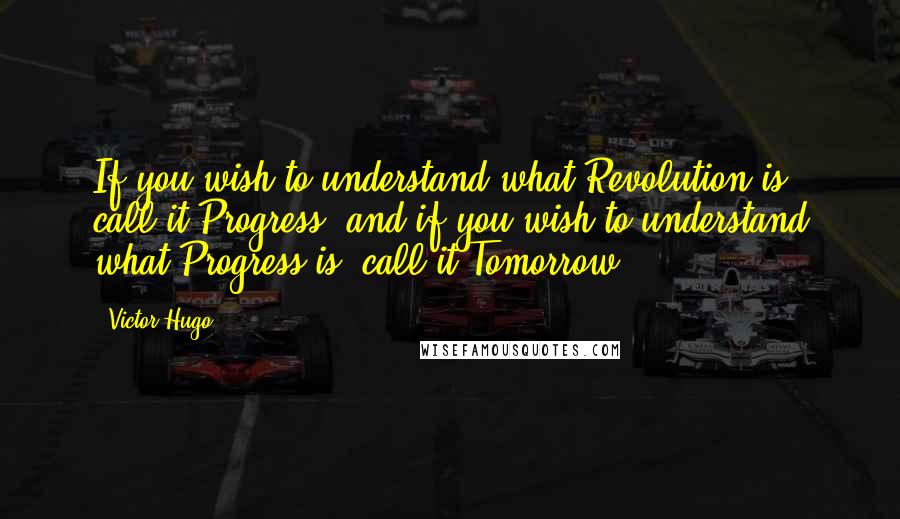 Victor Hugo Quotes: If you wish to understand what Revolution is, call it Progress; and if you wish to understand what Progress is, call it Tomorrow.