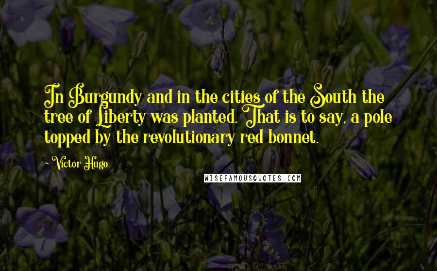 Victor Hugo Quotes: In Burgundy and in the cities of the South the tree of Liberty was planted. That is to say, a pole topped by the revolutionary red bonnet.