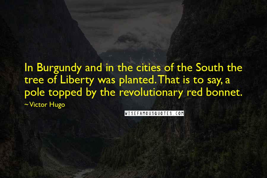 Victor Hugo Quotes: In Burgundy and in the cities of the South the tree of Liberty was planted. That is to say, a pole topped by the revolutionary red bonnet.