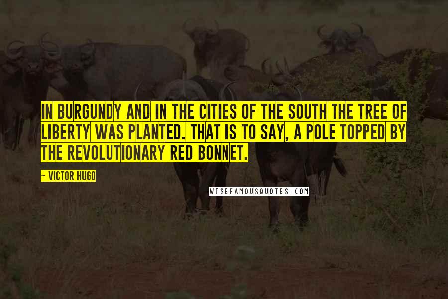 Victor Hugo Quotes: In Burgundy and in the cities of the South the tree of Liberty was planted. That is to say, a pole topped by the revolutionary red bonnet.