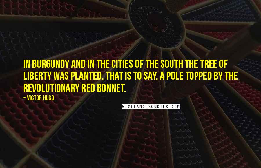 Victor Hugo Quotes: In Burgundy and in the cities of the South the tree of Liberty was planted. That is to say, a pole topped by the revolutionary red bonnet.