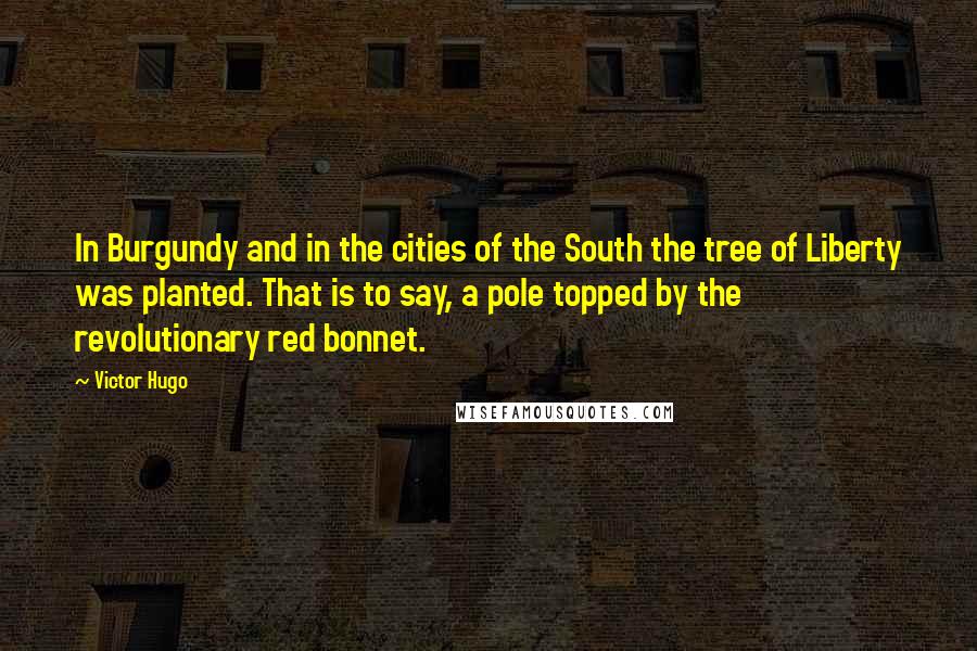 Victor Hugo Quotes: In Burgundy and in the cities of the South the tree of Liberty was planted. That is to say, a pole topped by the revolutionary red bonnet.