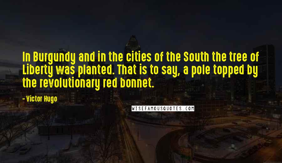 Victor Hugo Quotes: In Burgundy and in the cities of the South the tree of Liberty was planted. That is to say, a pole topped by the revolutionary red bonnet.