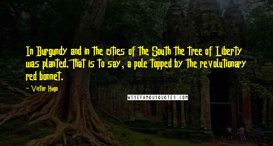 Victor Hugo Quotes: In Burgundy and in the cities of the South the tree of Liberty was planted. That is to say, a pole topped by the revolutionary red bonnet.