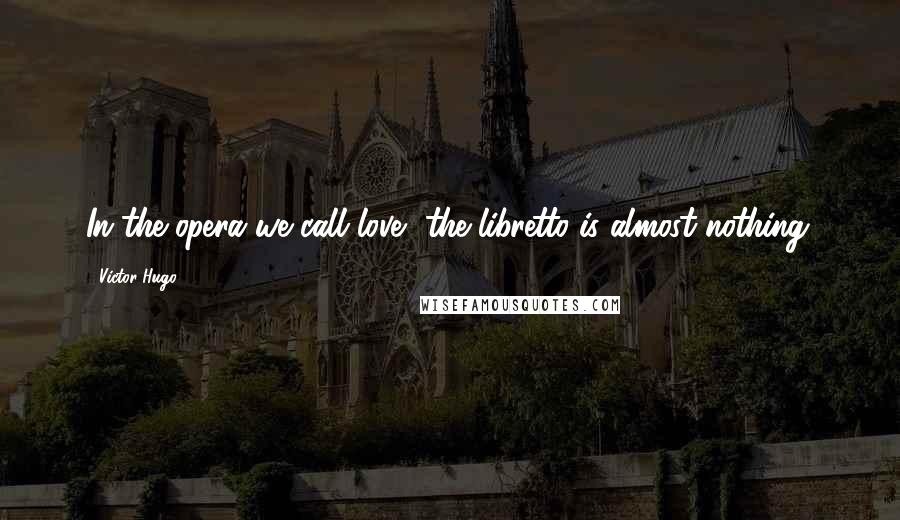 Victor Hugo Quotes: In the opera we call love, the libretto is almost nothing.