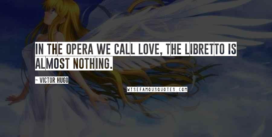 Victor Hugo Quotes: In the opera we call love, the libretto is almost nothing.