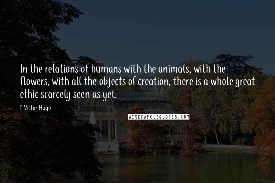 Victor Hugo Quotes: In the relations of humans with the animals, with the flowers, with all the objects of creation, there is a whole great ethic scarcely seen as yet.