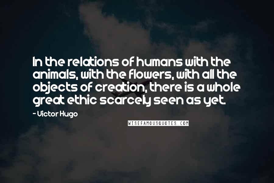 Victor Hugo Quotes: In the relations of humans with the animals, with the flowers, with all the objects of creation, there is a whole great ethic scarcely seen as yet.