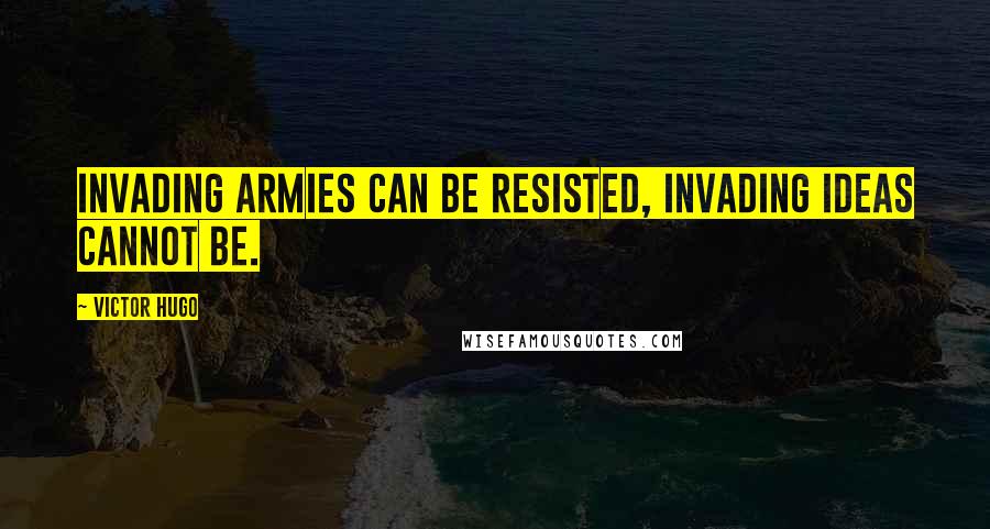 Victor Hugo Quotes: Invading armies can be resisted, invading ideas cannot be.