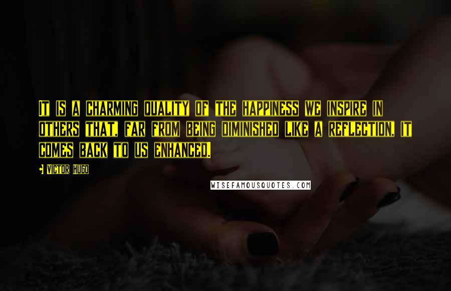 Victor Hugo Quotes: It is a charming quality of the happiness we inspire in others that, far from being diminished like a reflection, it comes back to us enhanced.