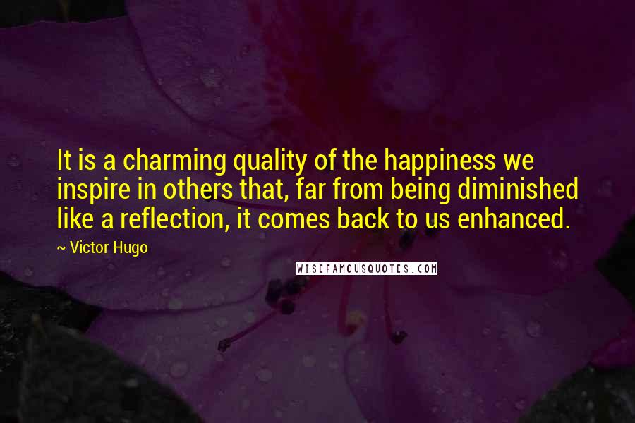 Victor Hugo Quotes: It is a charming quality of the happiness we inspire in others that, far from being diminished like a reflection, it comes back to us enhanced.