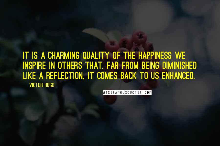 Victor Hugo Quotes: It is a charming quality of the happiness we inspire in others that, far from being diminished like a reflection, it comes back to us enhanced.