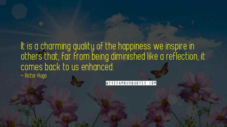 Victor Hugo Quotes: It is a charming quality of the happiness we inspire in others that, far from being diminished like a reflection, it comes back to us enhanced.