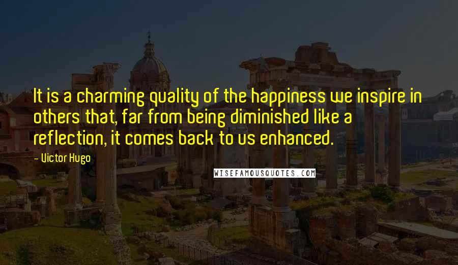 Victor Hugo Quotes: It is a charming quality of the happiness we inspire in others that, far from being diminished like a reflection, it comes back to us enhanced.