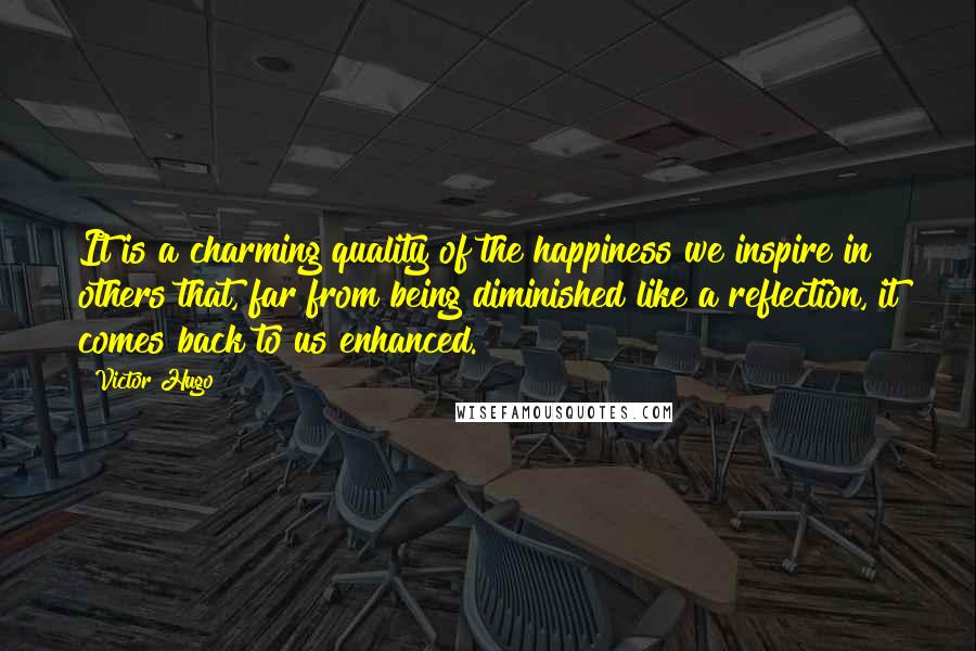 Victor Hugo Quotes: It is a charming quality of the happiness we inspire in others that, far from being diminished like a reflection, it comes back to us enhanced.