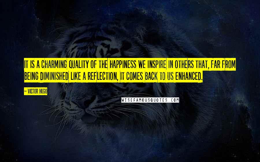 Victor Hugo Quotes: It is a charming quality of the happiness we inspire in others that, far from being diminished like a reflection, it comes back to us enhanced.