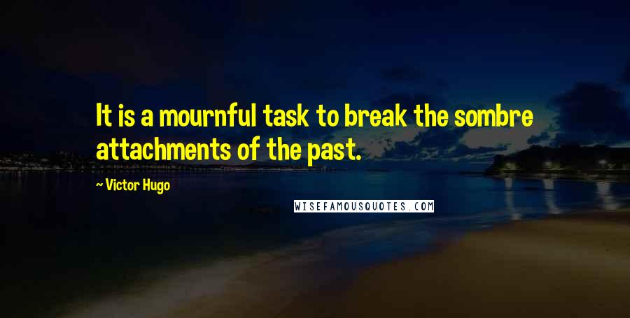 Victor Hugo Quotes: It is a mournful task to break the sombre attachments of the past.