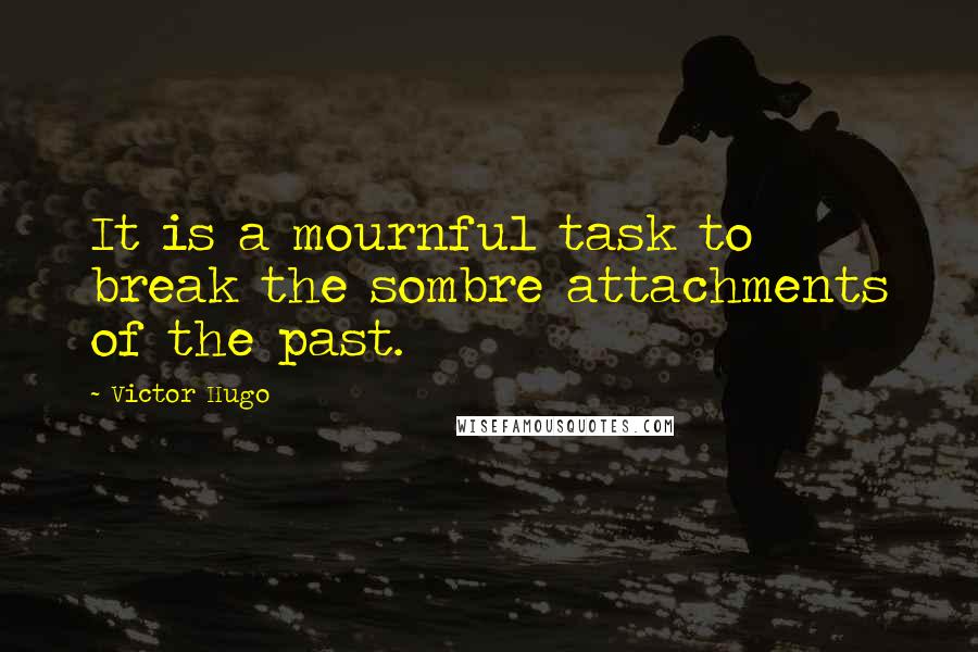Victor Hugo Quotes: It is a mournful task to break the sombre attachments of the past.