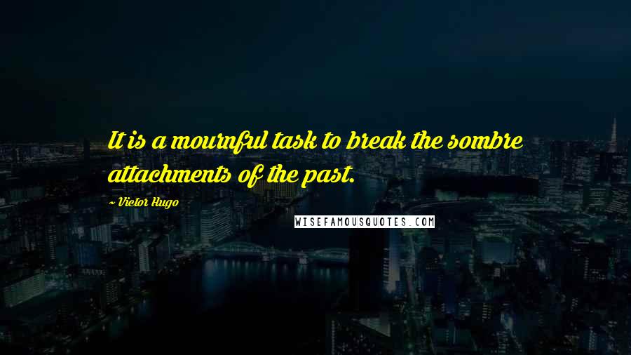 Victor Hugo Quotes: It is a mournful task to break the sombre attachments of the past.