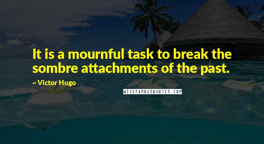 Victor Hugo Quotes: It is a mournful task to break the sombre attachments of the past.